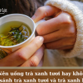 Nên uống trà xanh tươi hay khô? So sánh trà xanh tươi và trà xanh khô
